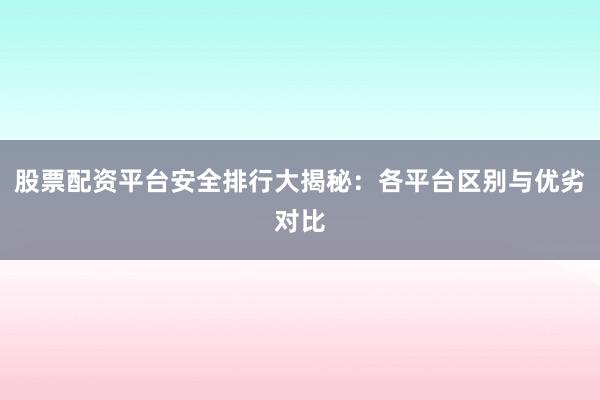 股票配资平台安全排行大揭秘：各平台区别与优劣对比