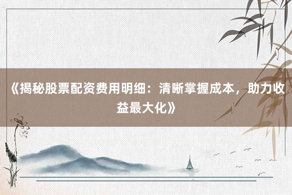 《揭秘股票配资费用明细：清晰掌握成本，助力收益最大化》