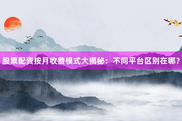 股票配资按月收费模式大揭秘：不同平台区别在哪？