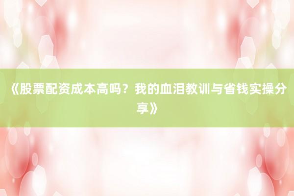 《股票配资成本高吗？我的血泪教训与省钱实操分享》