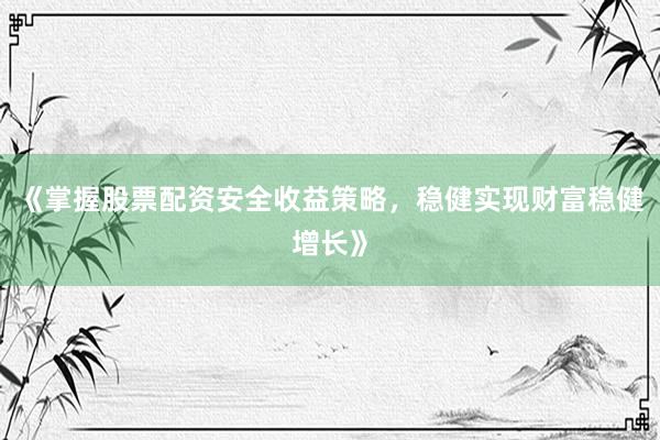 《掌握股票配资安全收益策略，稳健实现财富稳健增长》