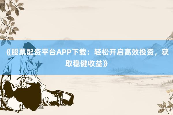 《股票配资平台APP下载：轻松开启高效投资，获取稳健收益》