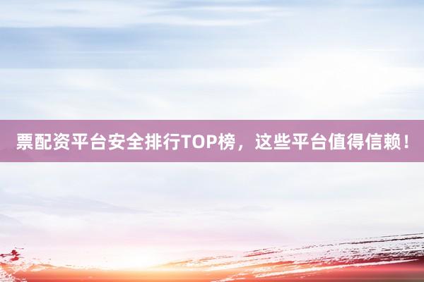 票配资平台安全排行TOP榜，这些平台值得信赖！