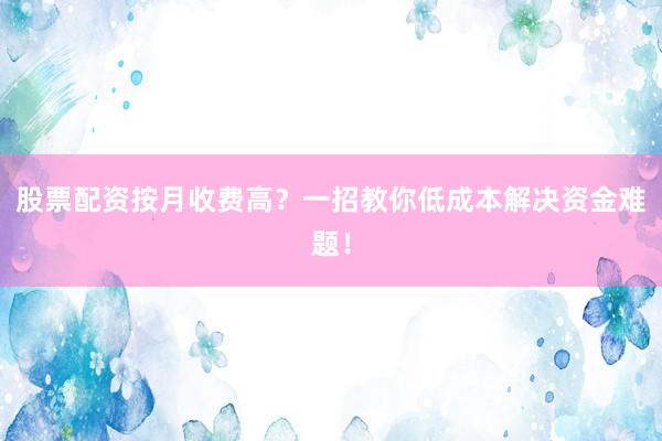 股票配资按月收费高？一招教你低成本解决资金难题！