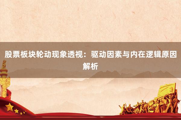 股票板块轮动现象透视:驱动因素与内在逻辑原因解析
