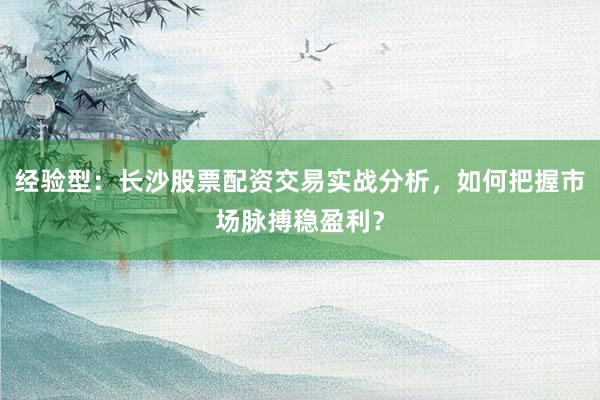 经验型：长沙股票配资交易实战分析，如何把握市场脉搏稳盈利？
