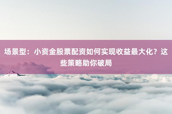 场景型：小资金股票配资如何实现收益最大化？这些策略助你破局