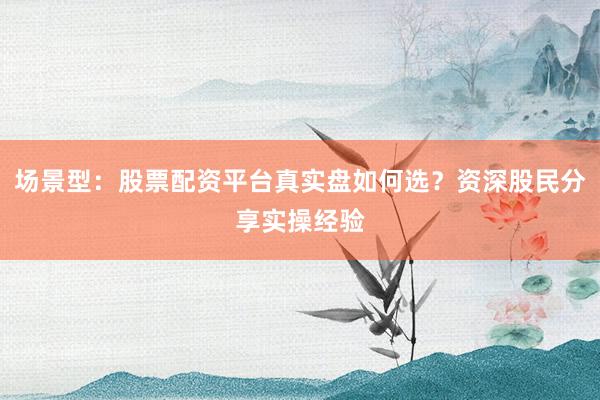 场景型：股票配资平台真实盘如何选？资深股民分享实操经验