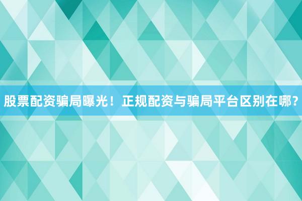 股票配资骗局曝光！正规配资与骗局平台区别在哪？