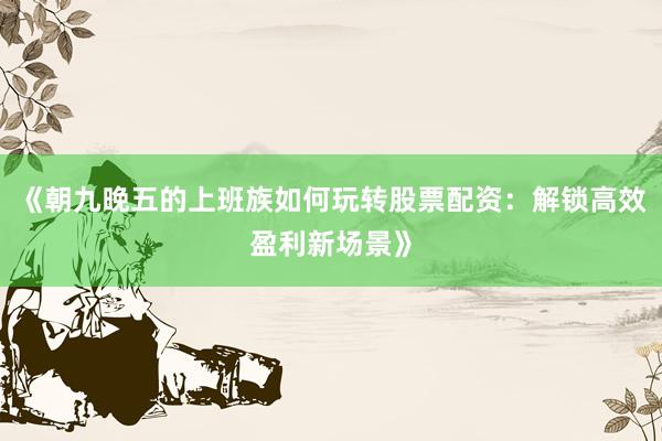 《朝九晚五的上班族如何玩转股票配资：解锁高效盈利新场景》