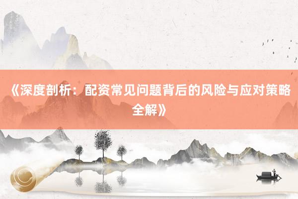 《深度剖析：配资常见问题背后的风险与应对策略全解》