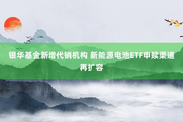 银华基金新增代销机构 新能源电池ETF申赎渠道再扩容