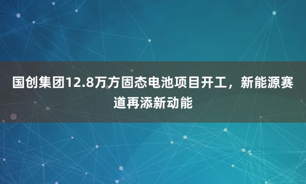 国创集团12.8万方固态电池项目开工，新能源赛道再添新动能