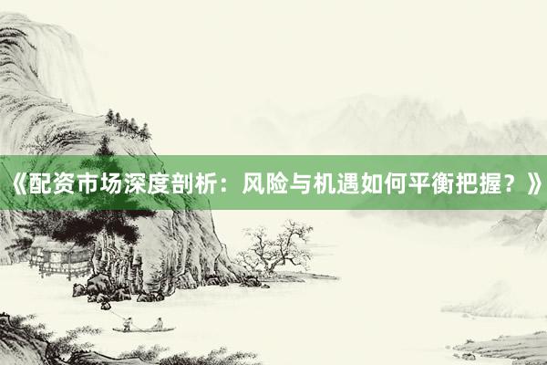 《配资市场深度剖析：风险与机遇如何平衡把握？》