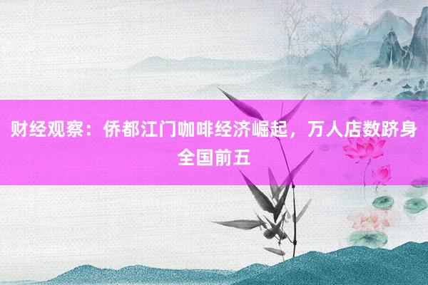 财经观察：侨都江门咖啡经济崛起，万人店数跻身全国前五