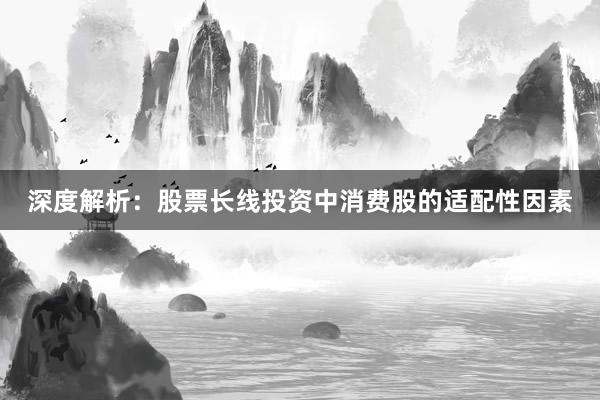 深度解析：股票长线投资中消费股的适配性因素
