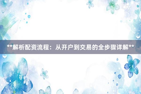 **解析配资流程:从开户到交易的全步骤详解**