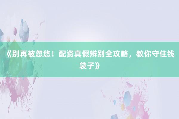 《别再被忽悠！配资真假辨别全攻略，教你守住钱袋子》