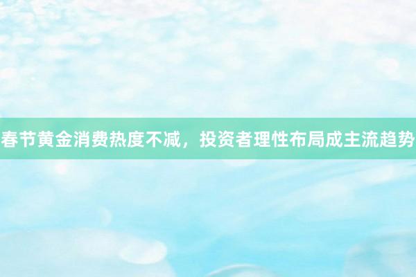 春节黄金消费热度不减，投资者理性布局成主流趋势