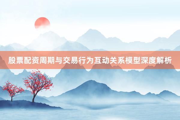 股票配资周期与交易行为互动关系模型深度解析