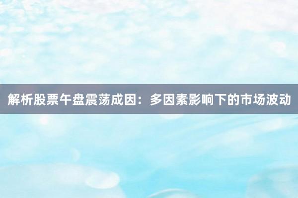 解析股票午盘震荡成因:多因素影响下的市场波动