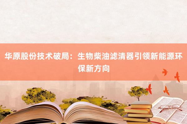 华原股份技术破局：生物柴油滤清器引领新能源环保新方向