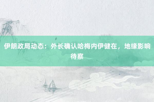 伊朗政局动态：外长确认哈梅内伊健在，地缘影响待察