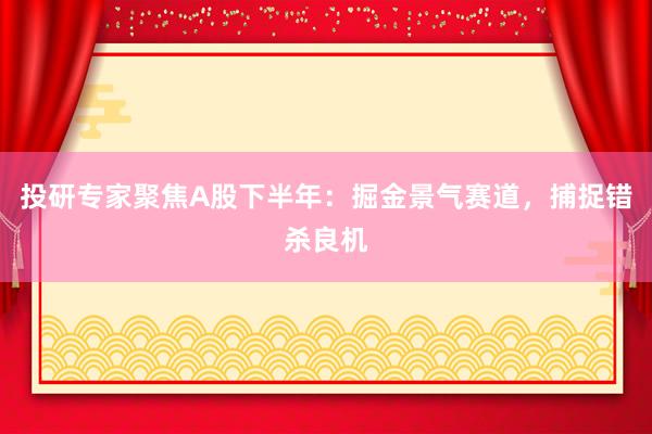 投研专家聚焦A股下半年:掘金景气赛道,捕捉错杀良机