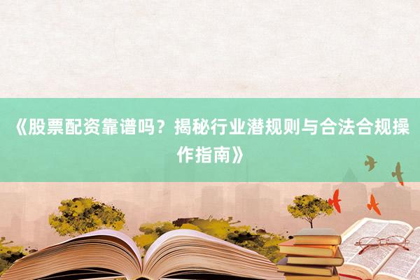 《股票配资靠谱吗？揭秘行业潜规则与合法合规操作指南》