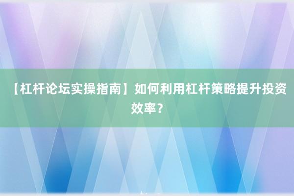 【杠杆论坛实操指南】如何利用杠杆策略提升投资效率？