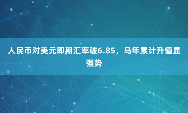 人民币对美元即期汇率破6.85，马年累计升值显强势