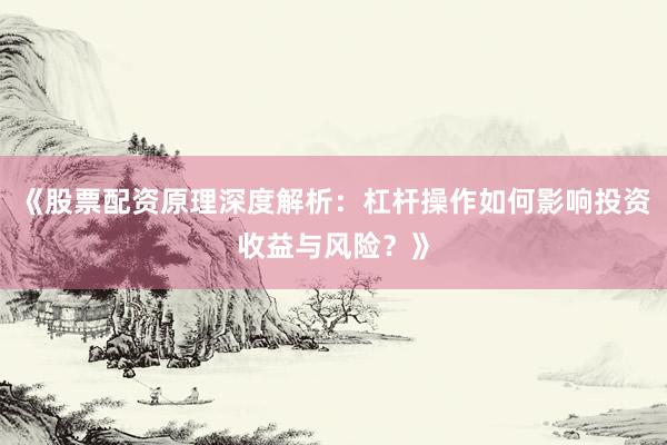 《股票配资原理深度解析：杠杆操作如何影响投资收益与风险？》