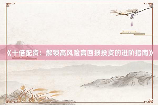 《十倍配资：解锁高风险高回报投资的进阶指南》