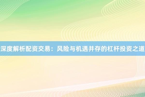 深度解析配资交易：风险与机遇并存的杠杆投资之道