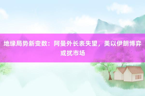 地缘局势新变数：阿曼外长表失望，美以伊朗博弈或扰市场
