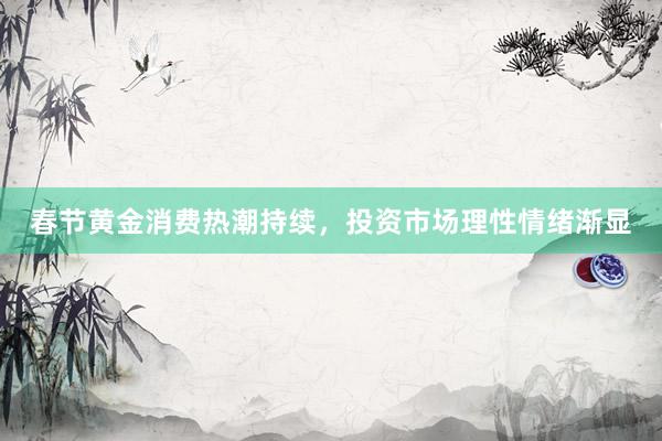 春节黄金消费热潮持续，投资市场理性情绪渐显