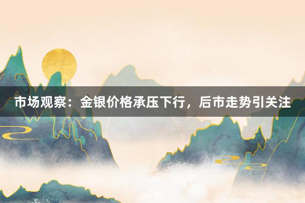 市场观察：金银价格承压下行，后市走势引关注