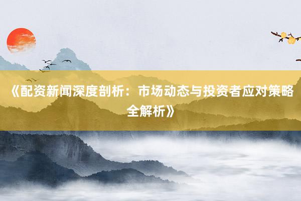 《配资新闻深度剖析：市场动态与投资者应对策略全解析》