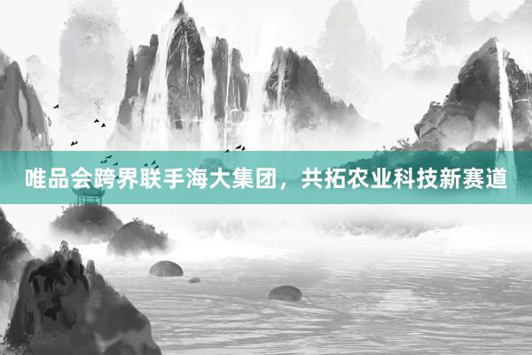 唯品会跨界联手海大集团，共拓农业科技新赛道