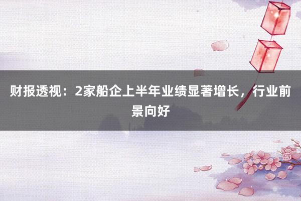 财报透视：2家船企上半年业绩显著增长，行业前景向好