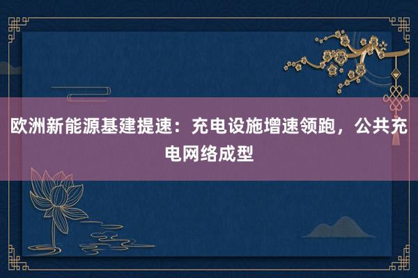 欧洲新能源基建提速：充电设施增速领跑，公共充电网络成型