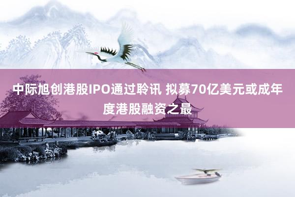 中际旭创港股IPO通过聆讯 拟募70亿美元或成年度港股融资之最