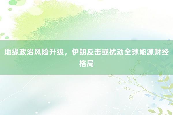 地缘政治风险升级，伊朗反击或扰动全球能源财经格局