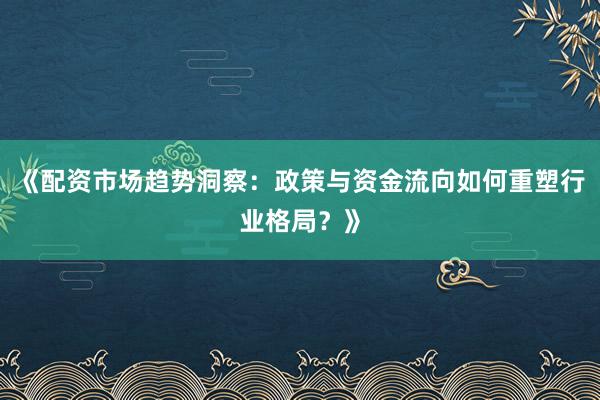 《配资市场趋势洞察：政策与资金流向如何重塑行业格局？》