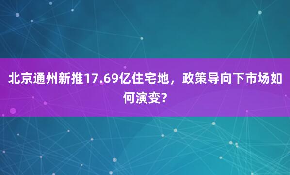 北京通州新推17.69亿住宅地，政策导向下市场如何演变？