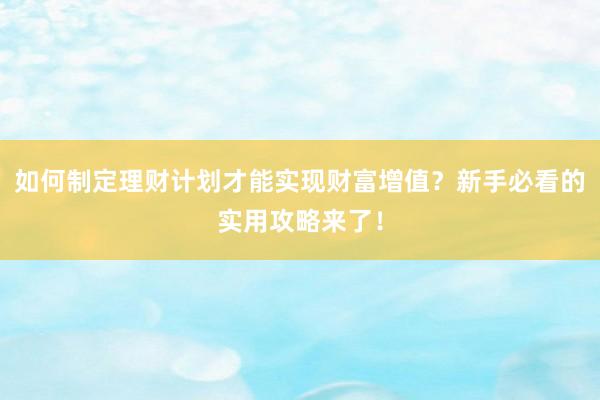 如何制定理财计划才能实现财富增值？新手必看的实用攻略来了！