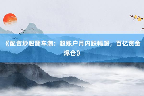 《配资炒股翻车潮：超账户月内跌幅超，百亿资金爆仓》