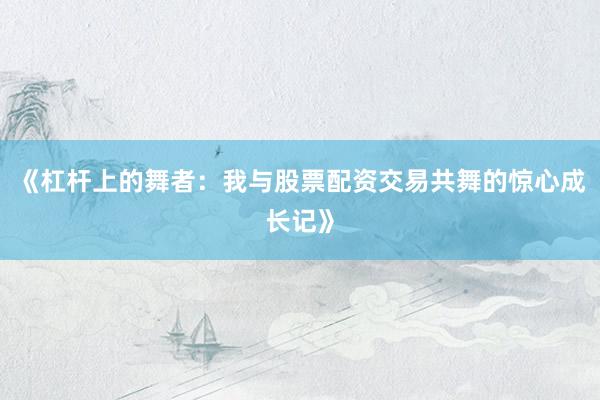 《杠杆上的舞者：我与股票配资交易共舞的惊心成长记》