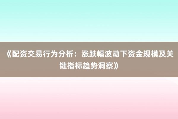 《配资交易行为分析：涨跌幅波动下资金规模及关键指标趋势洞察》