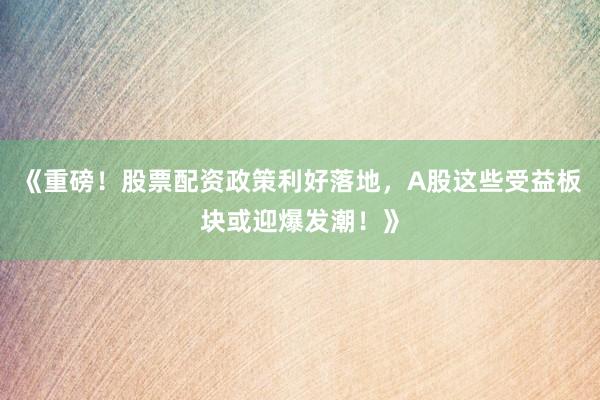 《重磅！股票配资政策利好落地，A股这些受益板块或迎爆发潮！》